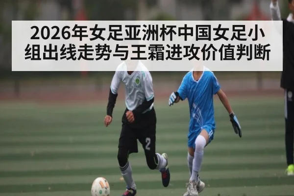 2026年女足亚洲杯中国女足小组出线走势与王霜进攻价值判断